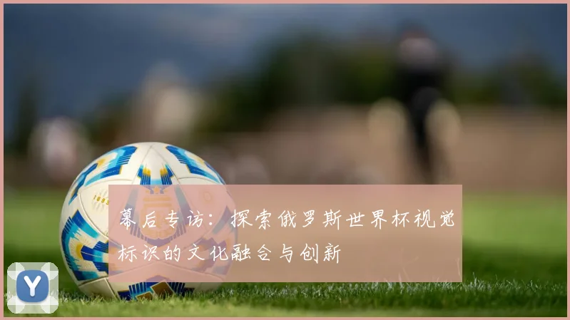 幕后专访：探索俄罗斯世界杯视觉标识的文化融合与创新