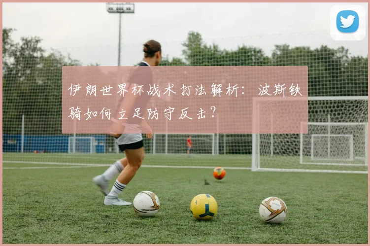 伊朗世界杯战术打法解析:波斯铁骑如何立足防守反击?