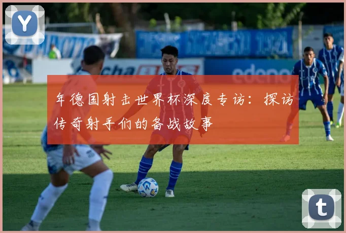 年德国射击世界杯深度专访:探访传奇射手们的备战故事