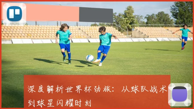 深度解析世界杯劲旅：从球队战术到球星闪耀时刻