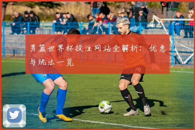 男篮世界杯投注网站全解析:优惠与玩法一览