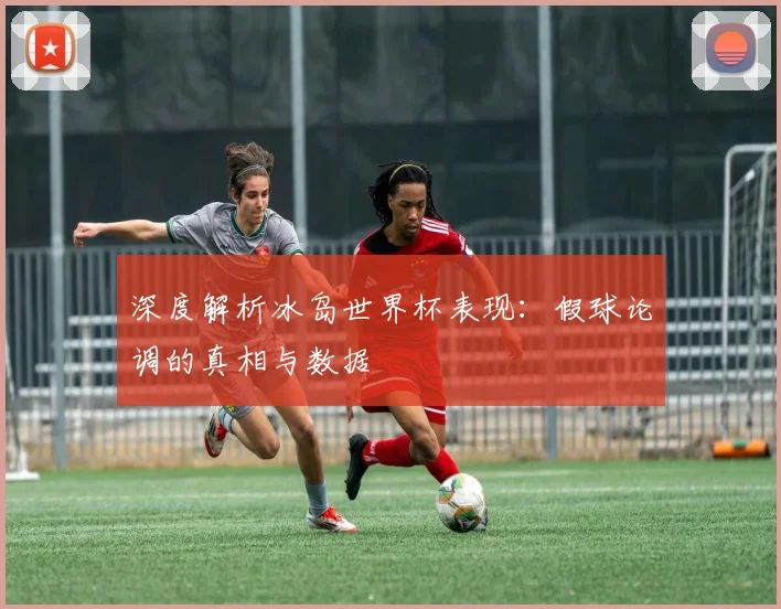 深度解析冰岛世界杯表现：假球论调的真相与数据