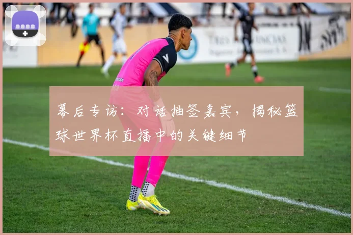 幕后专访：对话抽签嘉宾，揭秘篮球世界杯直播中的关键细节