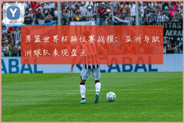 男篮世界杯排位赛战报:亚洲与欧洲球队表现盘点