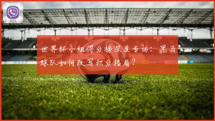 世界杯小组得分榜深度专访:黑马球队如何改写积分格局?