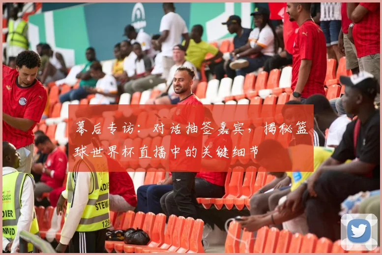 幕后专访：对话抽签嘉宾，揭秘篮球世界杯直播中的关键细节