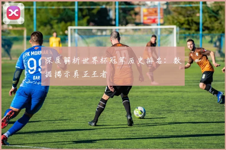 深度解析世界杯冠军历史排名：数据揭示真正王者