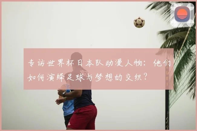专访世界杯日本队动漫人物:他们如何演绎足球与梦想的交织?